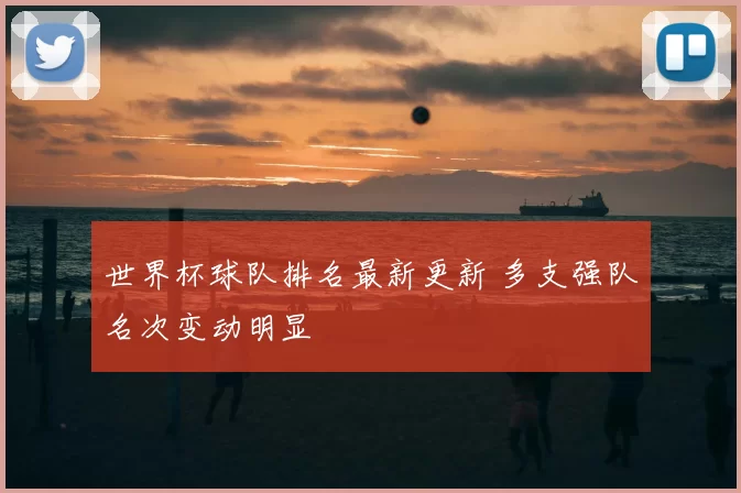 世界杯球队排名最新更新 多支强队名次变动明显