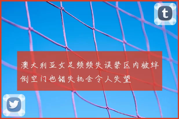 澳大利亚女足频频失误禁区内被绊倒空门也错失机会令人失望