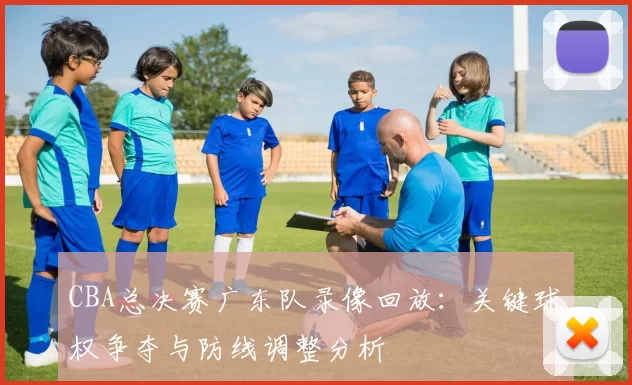 CBA总决赛广东队录像回放：关键球权争夺与防线调整分析