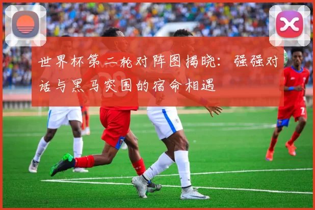 世界杯第二轮对阵图揭晓:强强对话与黑马突围的宿命相遇