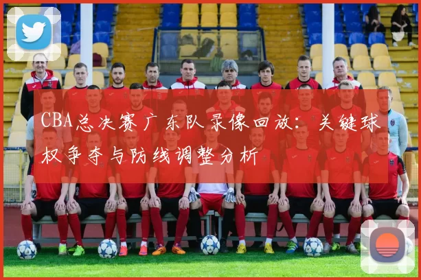 CBA总决赛广东队录像回放：关键球权争夺与防线调整分析