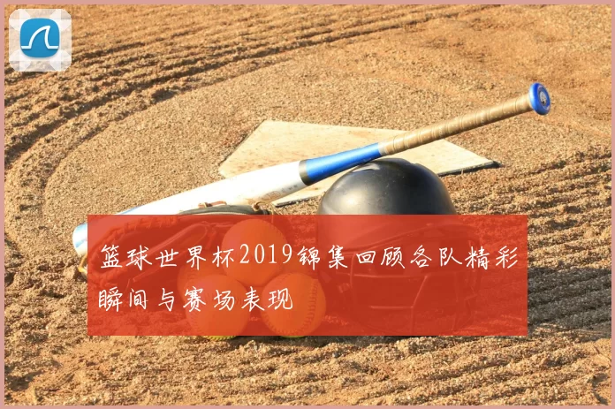 篮球世界杯2019锦集回顾各队精彩瞬间与赛场表现