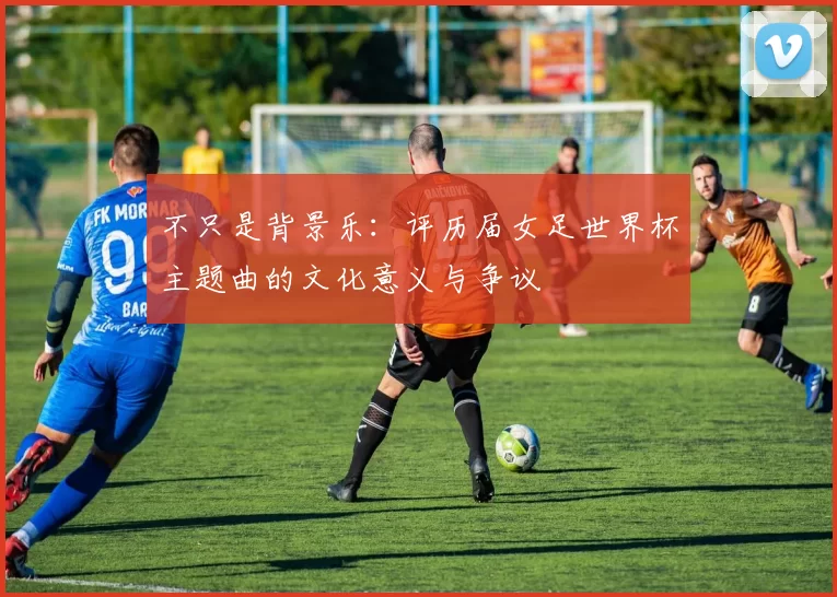 不只是背景乐：评历届女足世界杯主题曲的文化意义与争议