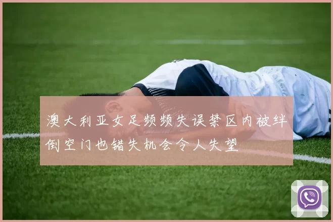 澳大利亚女足频频失误禁区内被绊倒空门也错失机会令人失望