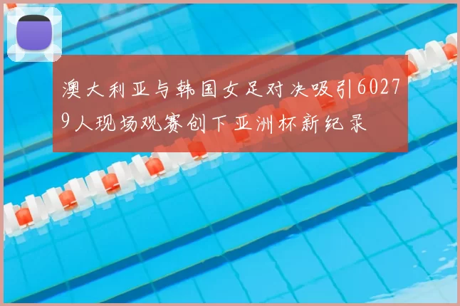 澳大利亚与韩国女足对决吸引60279人现场观赛创下亚洲杯新纪录