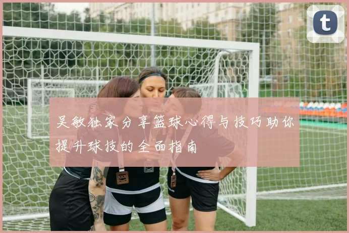 吴敏独家分享篮球心得与技巧助你提升球技的全面指南