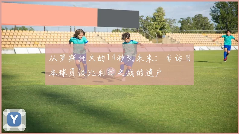 从罗斯托夫的14秒到未来:专访日本球员谈比利时之战的遗产