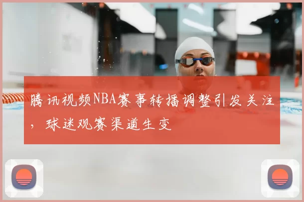 腾讯视频NBA赛事转播调整引发关注,球迷观赛渠道生变