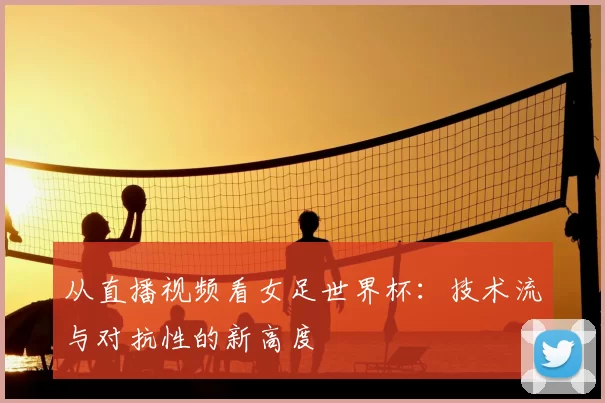 从直播视频看女足世界杯:技术流与对抗性的新高度