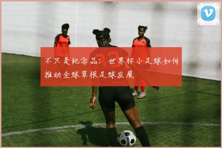 不只是纪念品:世界杯小足球如何推动全球草根足球发展