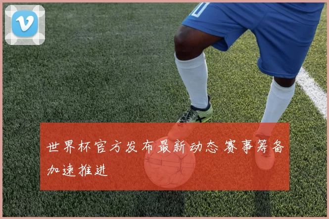 世界杯官方发布最新动态 赛事筹备加速推进
