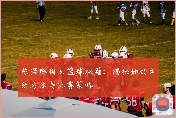 陈若琳街头篮球秘籍：揭秘她的训练方法与比赛策略
