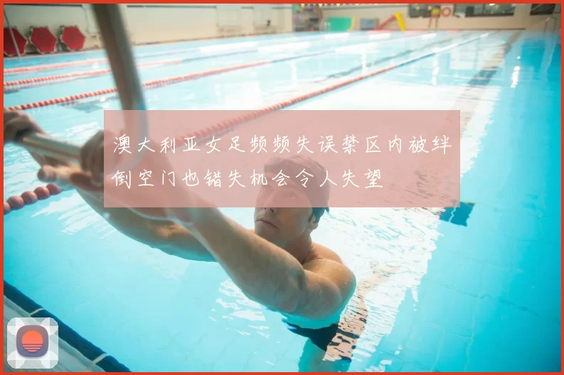 澳大利亚女足频频失误禁区内被绊倒空门也错失机会令人失望