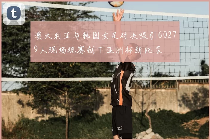 澳大利亚与韩国女足对决吸引60279人现场观赛创下亚洲杯新纪录