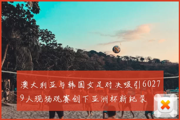 澳大利亚与韩国女足对决吸引60279人现场观赛创下亚洲杯新纪录
