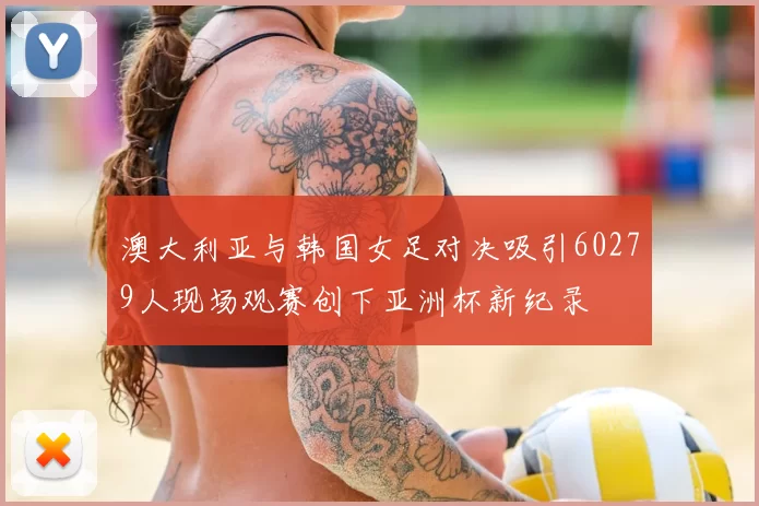 澳大利亚与韩国女足对决吸引60279人现场观赛创下亚洲杯新纪录