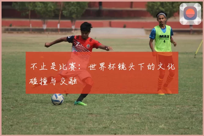 不止是比赛:世界杯镜头下的文化碰撞与交融
